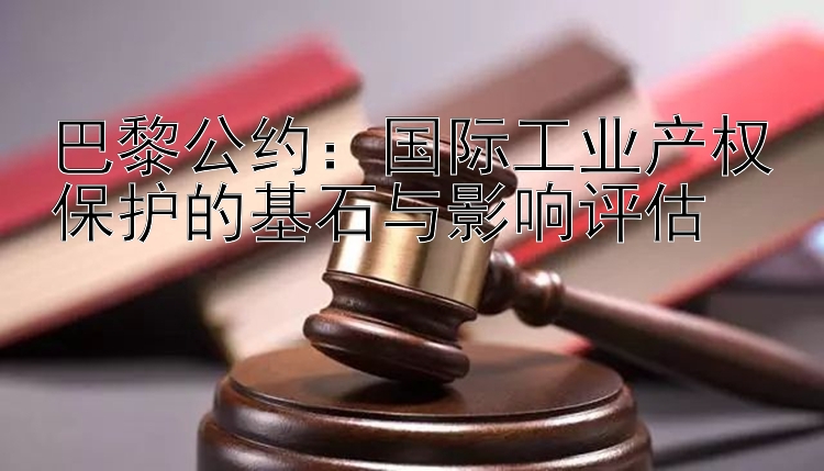 巴黎公约：国际工业产权保护的基石与影响评估