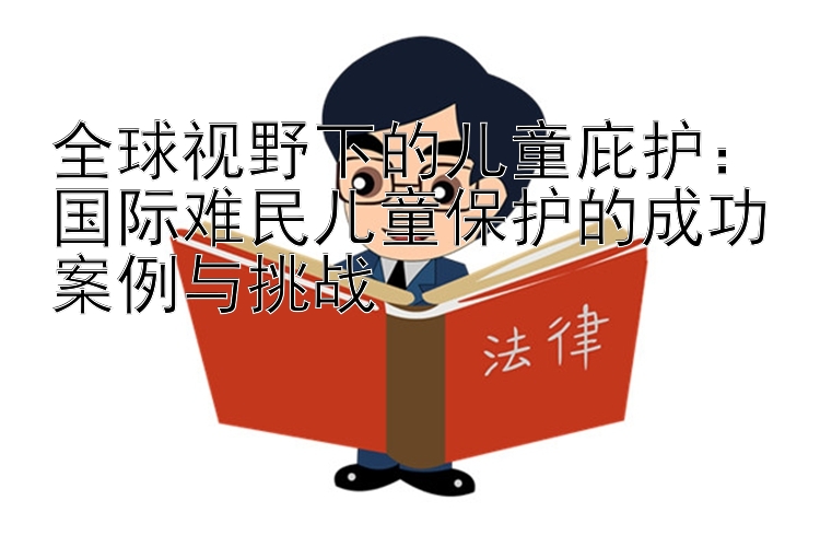 全球视野下的儿童庇护：国际难民儿童保护的成功案例与挑战