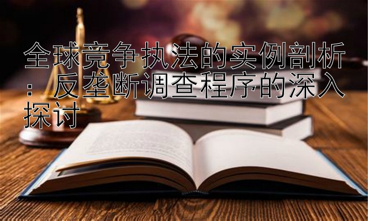 全球竞争执法的实例剖析：反垄断调查程序的深入探讨