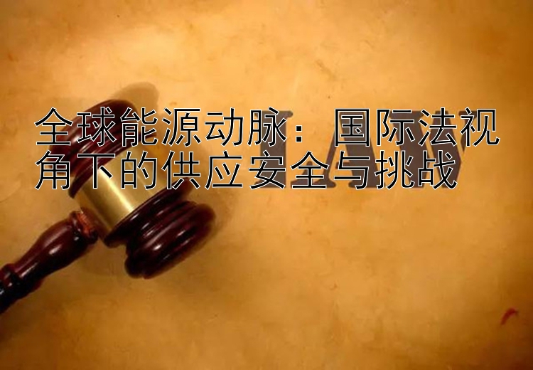 全球能源动脉：国际法视角下的供应安全与挑战