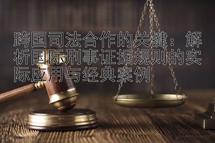 跨国司法合作的关键：解析国际刑事证据规则的实际应用与经典案例