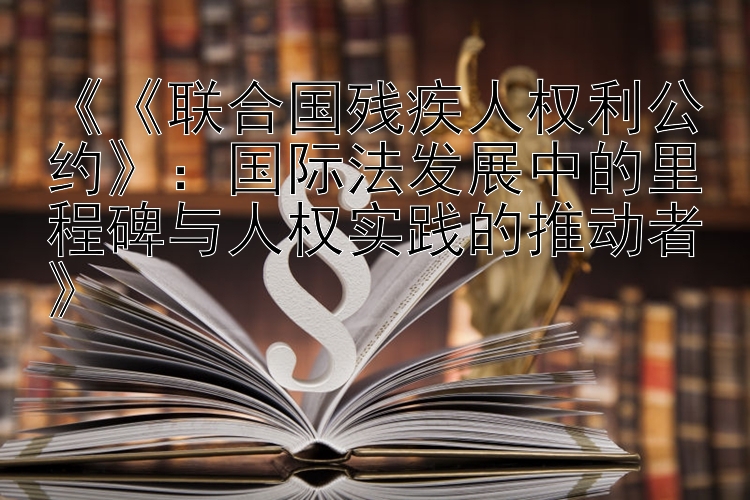 《《联合国残疾人权利公约》：国际法发展中的里程碑与人权实践的推动者》