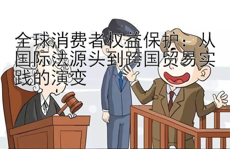 全球消费者权益保护：从国际法源头到跨国贸易实践的演变