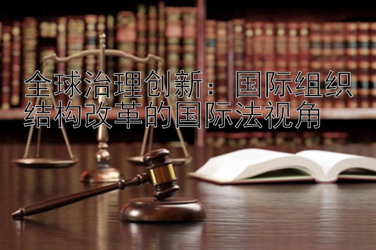 全球治理创新：国际组织结构改革的国际法视角