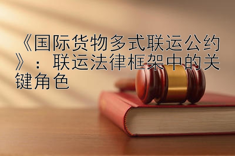 《国际货物多式联运公约》：联运法律框架中的关键角色