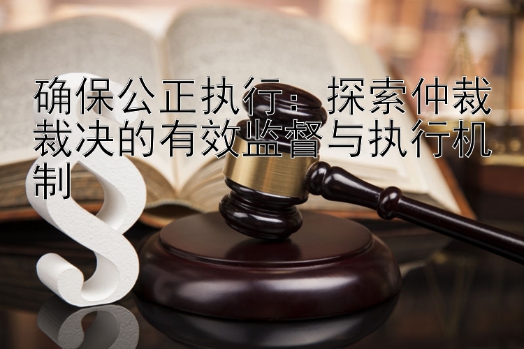 确保公正执行：探索仲裁裁决的有效监督与执行机制