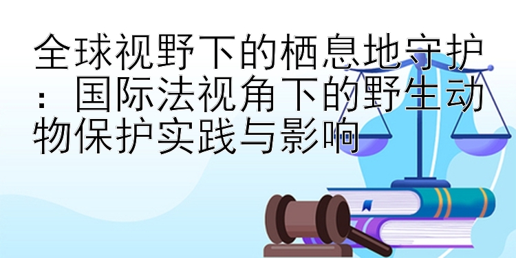 全球视野下的栖息地守护：国际法视角下的野生动物保护实践与影响