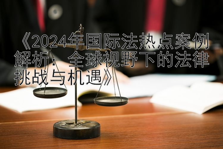 《2024年国际法热点案例解析：全球视野下的法律挑战与机遇》