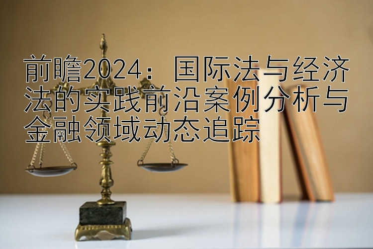 前瞻2024：国际法与经济法的实践前沿案例分析与金融领域动态追踪