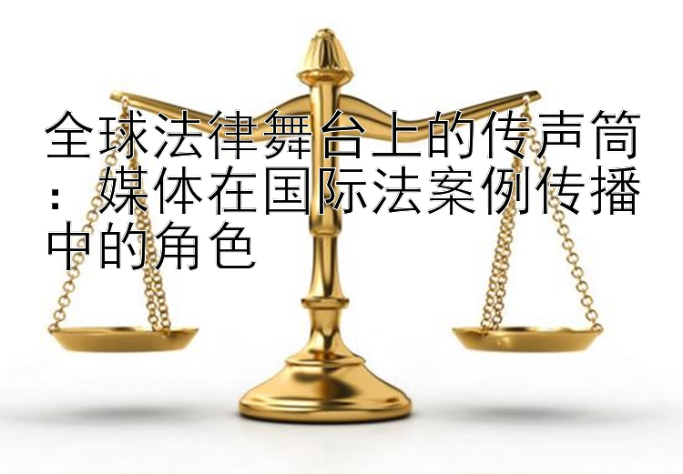 全球法律舞台上的传声筒：媒体在国际法案例传播中的角色