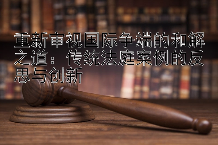 重新审视国际争端的和解之道：传统法庭案例的反思与创新