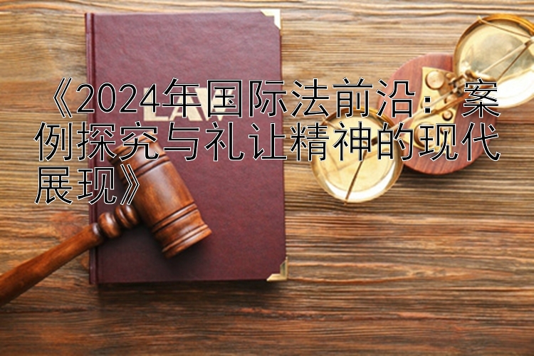 《2024年国际法前沿：案例探究与礼让精神的现代展现》