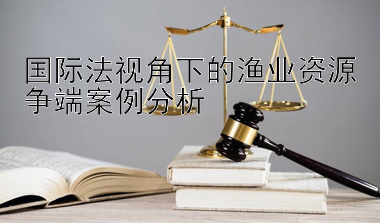 国际法视角下的渔业资源争端案例分析