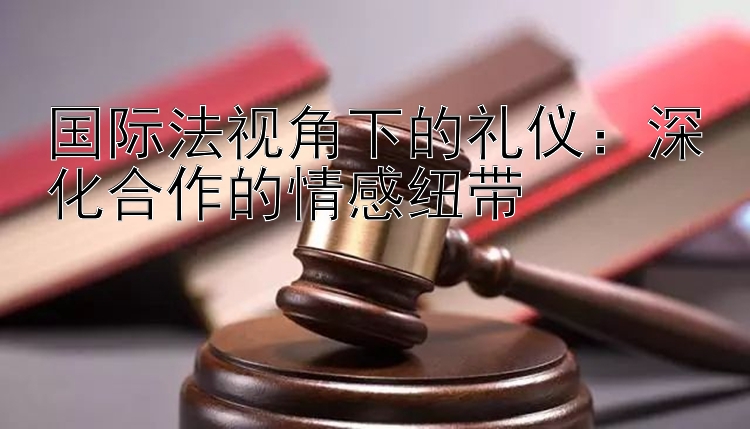 国际法视角下的礼仪：深化合作的情感纽带