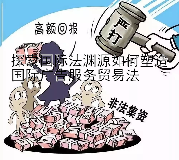 探索国际法渊源如何塑造国际广告服务贸易法