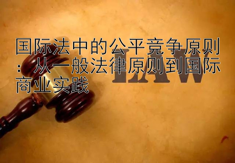 国际法中的公平竞争原则：从一般法律原则到国际商业实践