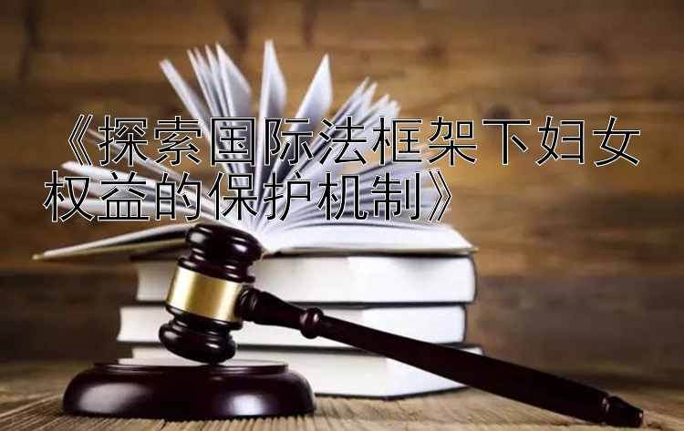 《探索国际法框架下妇女权益的保护机制》