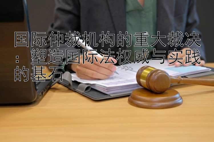 国际仲裁机构的重大裁决：塑造国际法权威与实践的基石