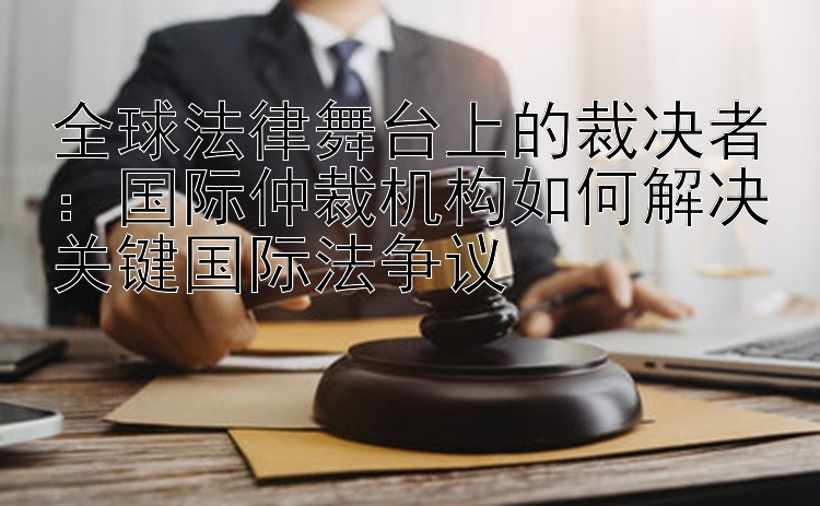 全球法律舞台上的裁决者：国际仲裁机构如何解决关键国际法争议