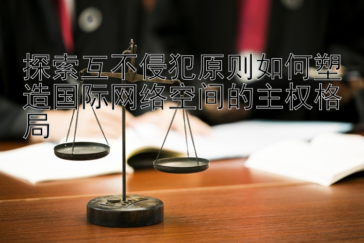 探索互不侵犯原则如何塑造国际网络空间的主权格局