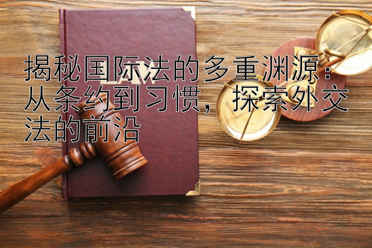 揭秘国际法的多重渊源：从条约到习惯，探索外交法的前沿