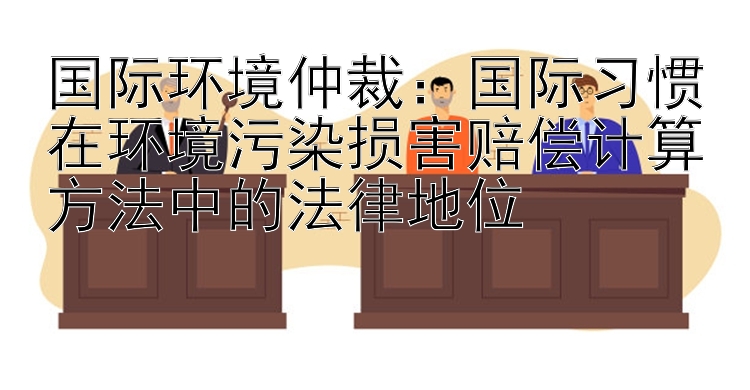 国际环境仲裁：国际习惯在环境污染损害赔偿计算方法中的法律地位