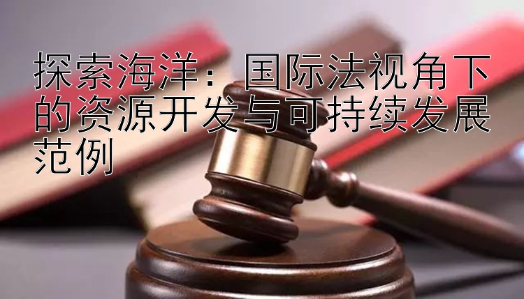 探索海洋：国际法视角下的资源开发与可持续发展范例