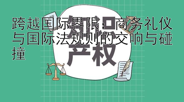 跨越国际界限：商务礼仪与国际法规则的交响与碰撞