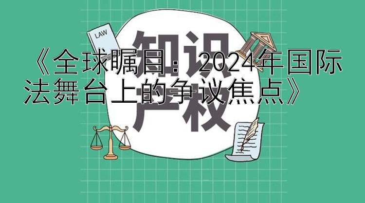 《全球瞩目：2024年国际法舞台上的争议焦点》