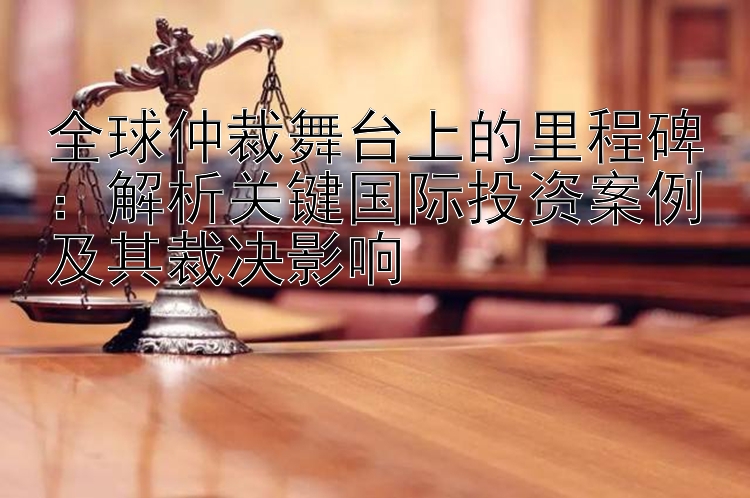 全球仲裁舞台上的里程碑：解析关键国际投资案例及其裁决影响