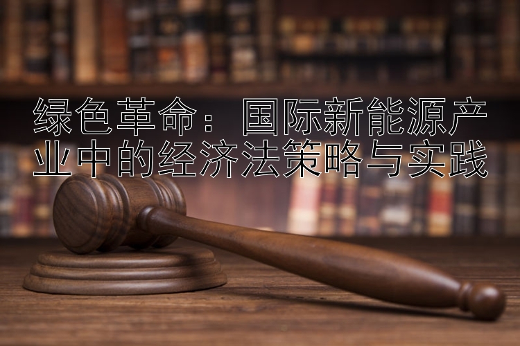 绿色革命：国际新能源产业中的经济法策略与实践