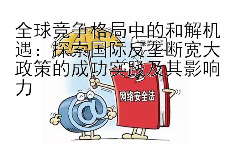 全球竞争格局中的和解机遇：探索国际反垄断宽大政策的成功实践及其影响力