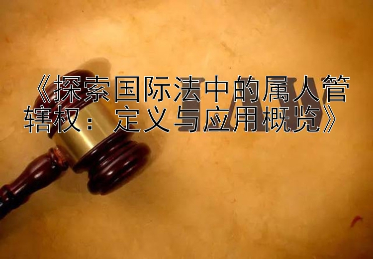 《探索国际法中的属人管辖权：定义与应用概览》