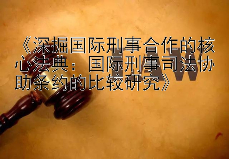 《深掘国际刑事合作的核心法典：国际刑事司法协助条约的比较研究》