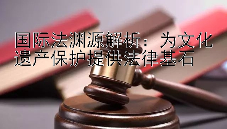 国际法渊源解析：为文化遗产保护提供法律基石