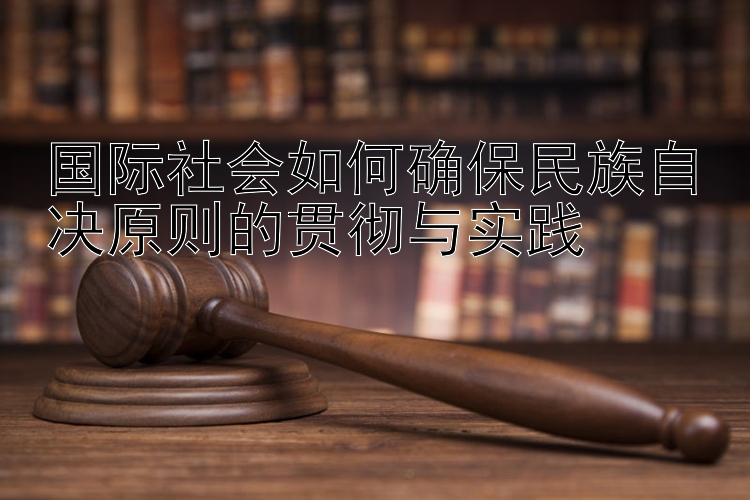 国际社会如何确保民族自决原则的贯彻与实践