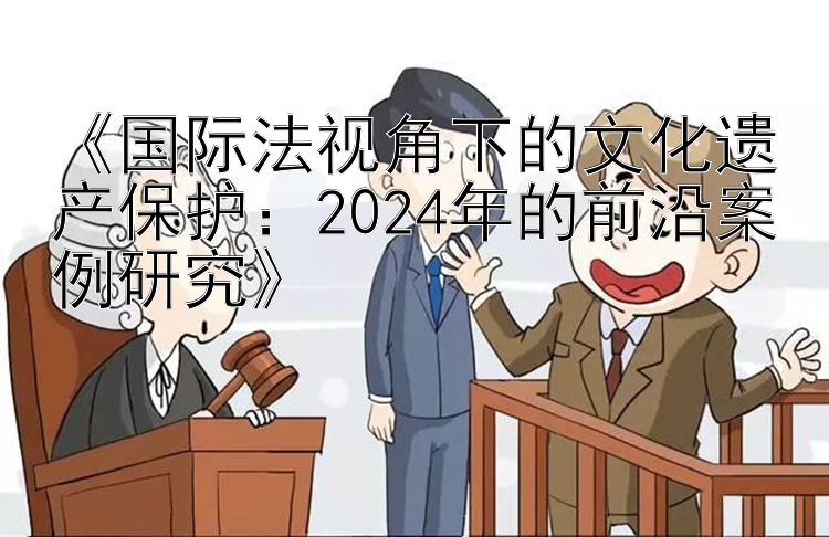 《国际法视角下的文化遗产保护：2024年的前沿案例研究》