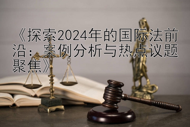 《探索2024年的国际法前沿：案例分析与热点议题聚焦》