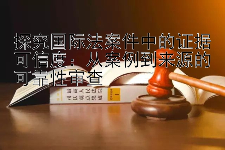 探究国际法案件中的证据可信度：从案例到来源的可靠性审查