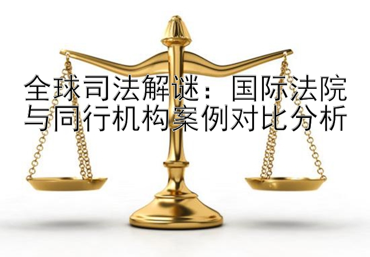 全球司法解谜：国际法院与同行机构案例对比分析