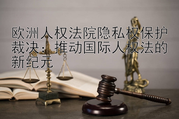 欧洲人权法院隐私权保护裁决：推动国际人权法的新纪元