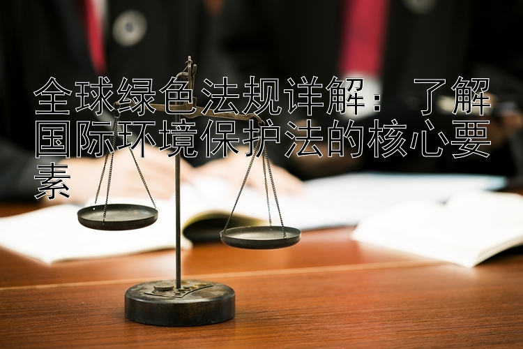 全球绿色法规详解：了解国际环境保护法的核心要素