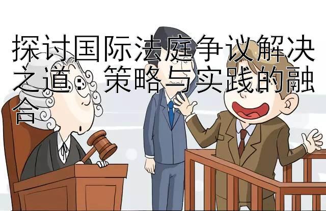 探讨国际法庭争议解决之道：策略与实践的融合