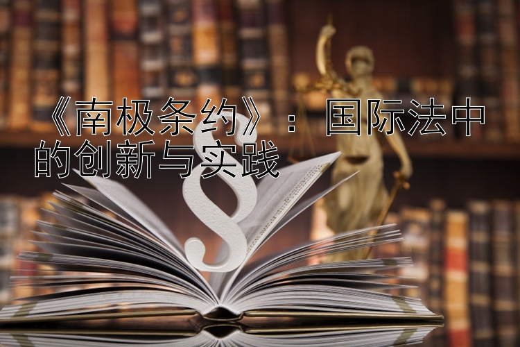 《南极条约》：国际法中的创新与实践