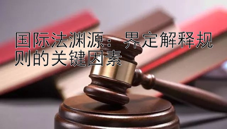 国际法渊源：界定解释规则的关键因素