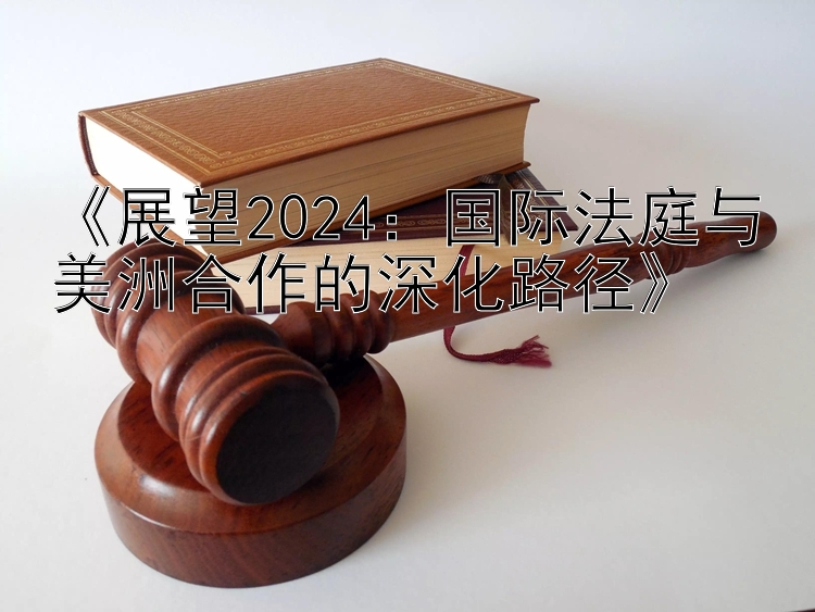 《展望2024：国际法庭与美洲合作的深化路径》