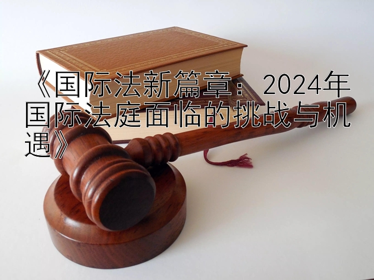 《国际法新篇章：2024年国际法庭面临的挑战与机遇》