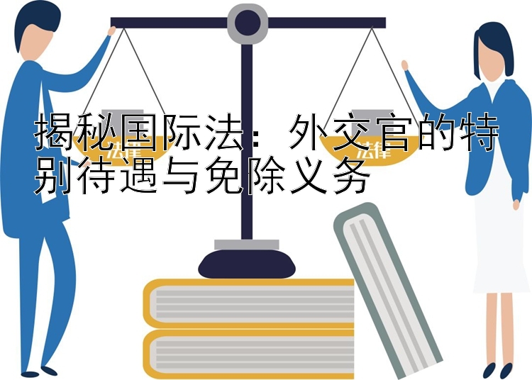 揭秘国际法：外交官的特别待遇与免除义务