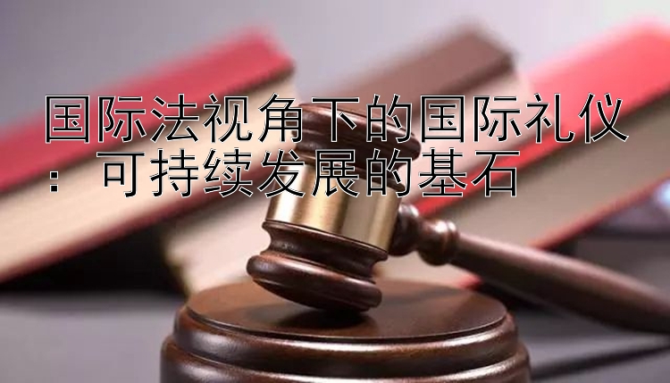 国际法视角下的国际礼仪：可持续发展的基石