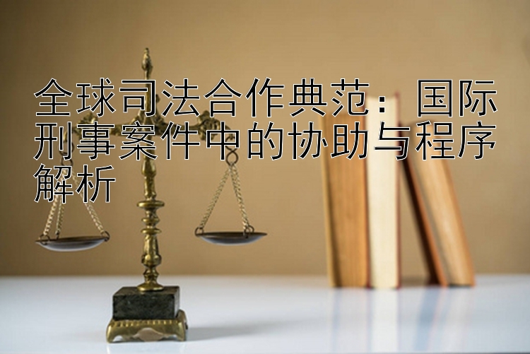 全球司法合作典范：国际刑事案件中的协助与程序解析